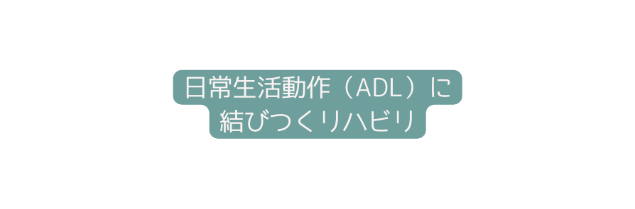 日常生活動作 ADL に 結びつくリハビリ